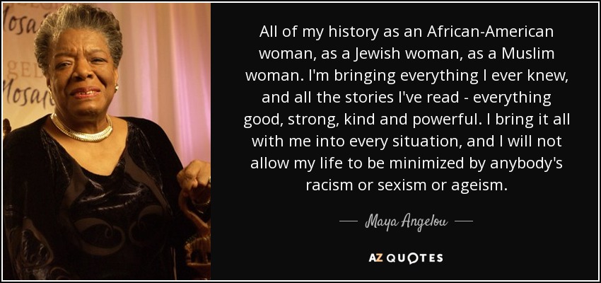 All of my history as an African-American woman, as a Jewish woman, as a Muslim woman. I'm bringing everything I ever knew, and all the stories I've read - everything good, strong, kind and powerful. I bring it all with me into every situation, and I will not allow my life to be minimized by anybody's racism or sexism or ageism. - Maya Angelou