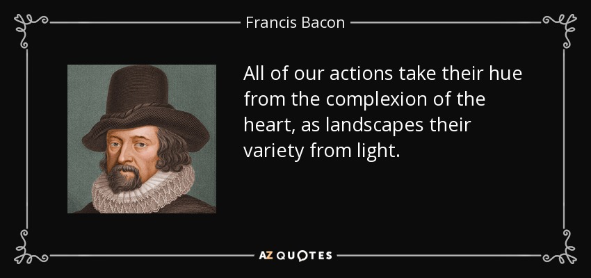 All of our actions take their hue from the complexion of the heart, as landscapes their variety from light. - Francis Bacon