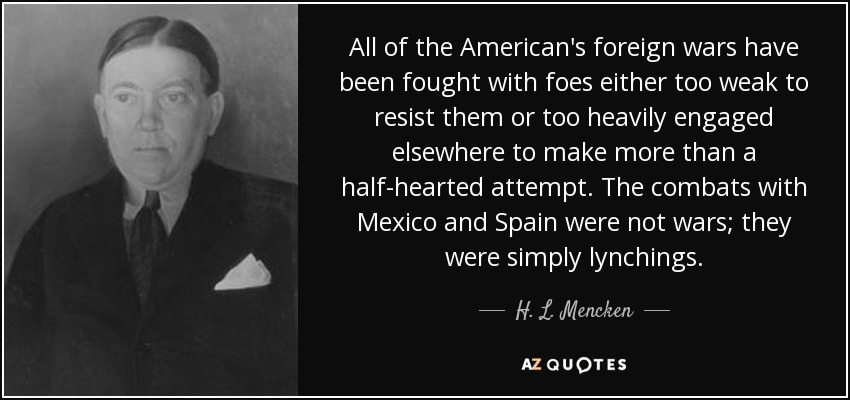 All of the American's foreign wars have been fought with foes either too weak to resist them or too heavily engaged elsewhere to make more than a half-hearted attempt. The combats with Mexico and Spain were not wars; they were simply lynchings. - H. L. Mencken