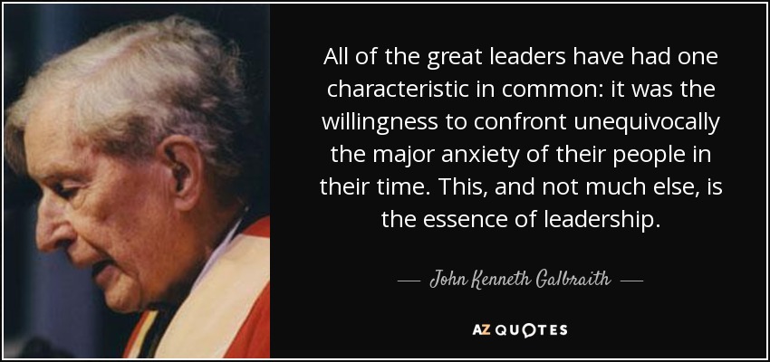 All of the great leaders have had one characteristic in common: it was the willingness to confront unequivocally the major anxiety of their people in their time. This, and not much else, is the essence of leadership. - John Kenneth Galbraith
