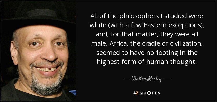 All of the philosophers I studied were white (with a few Eastern exceptions), and, for that matter, they were all male. Africa, the cradle of civilization, seemed to have no footing in the highest form of human thought. - Walter Mosley