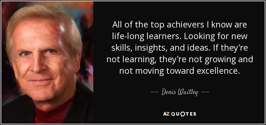 All of the top achievers I know are life-long learners. Looking for new skills, insights, and ideas. If they're not learning, they're not growing and not moving toward excellence. - Denis Waitley