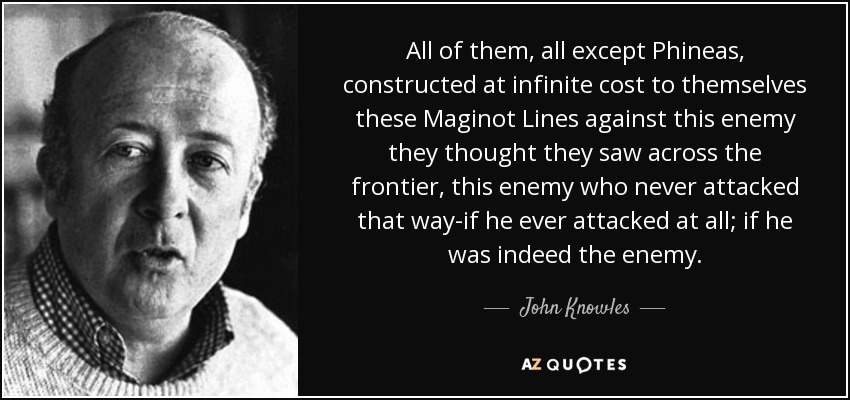 All of them, all except Phineas, constructed at infinite cost to themselves these Maginot Lines against this enemy they thought they saw across the frontier, this enemy who never attacked that way-if he ever attacked at all; if he was indeed the enemy. - John Knowles