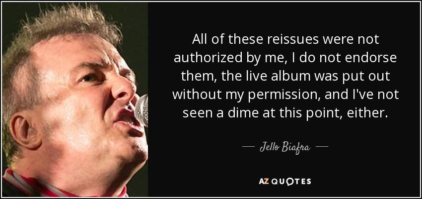 All of these reissues were not authorized by me, I do not endorse them, the live album was put out without my permission, and I've not seen a dime at this point, either. - Jello Biafra