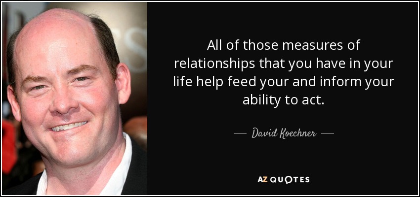 All of those measures of relationships that you have in your life help feed your and inform your ability to act. - David Koechner