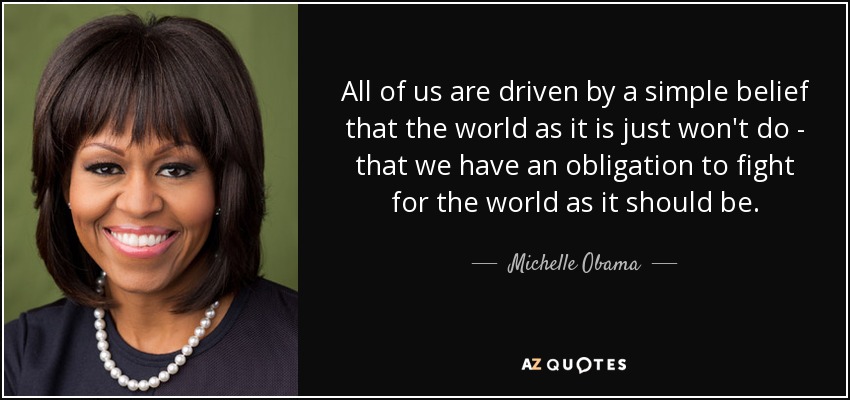 All of us are driven by a simple belief that the world as it is just won't do - that we have an obligation to fight for the world as it should be. - Michelle Obama