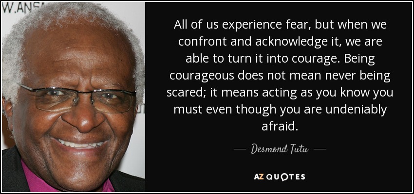 All of us experience fear, but when we confront and acknowledge it, we are able to turn it into courage. Being courageous does not mean never being scared; it means acting as you know you must even though you are undeniably afraid. - Desmond Tutu