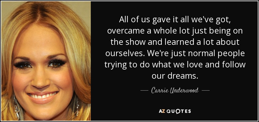 All of us gave it all we've got, overcame a whole lot just being on the show and learned a lot about ourselves. We're just normal people trying to do what we love and follow our dreams. - Carrie Underwood