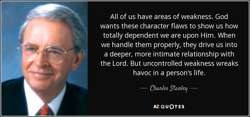 All of us have areas of weakness. God wants these character flaws to show us how totally dependent we are upon Him. When we handle them properly, they drive us into a deeper, more intimate relationship with the Lord. But uncontrolled weakness wreaks havoc in a person's life. - Charles Stanley