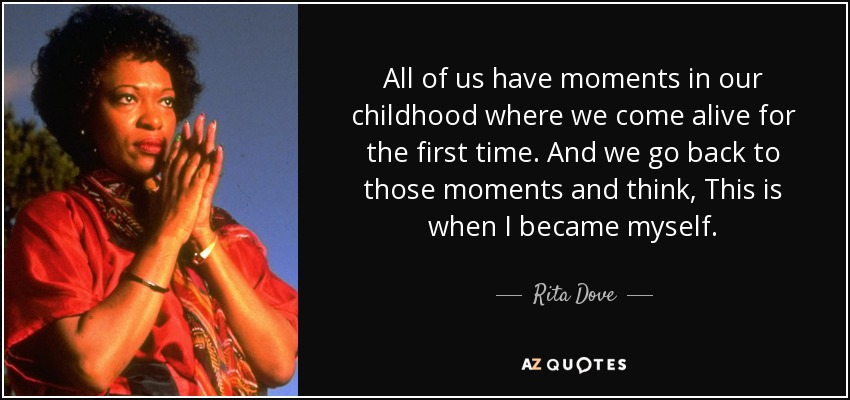 All of us have moments in our childhood where we come alive for the first time. And we go back to those moments and think, This is when I became myself. - Rita Dove