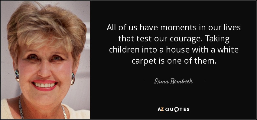 All of us have moments in our lives that test our courage. Taking children into a house with a white carpet is one of them. - Erma Bombeck