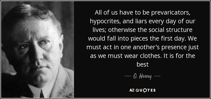 All of us have to be prevaricators, hypocrites, and liars every day of our lives; otherwise the social structure would fall into pieces the first day. We must act in one another's presence just as we must wear clothes. It is for the best - O. Henry