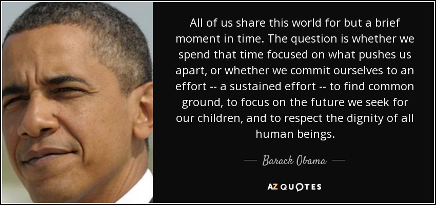 All of us share this world for but a brief moment in time. The question is whether we spend that time focused on what pushes us apart, or whether we commit ourselves to an effort -- a sustained effort -- to find common ground, to focus on the future we seek for our children, and to respect the dignity of all human beings. - Barack Obama