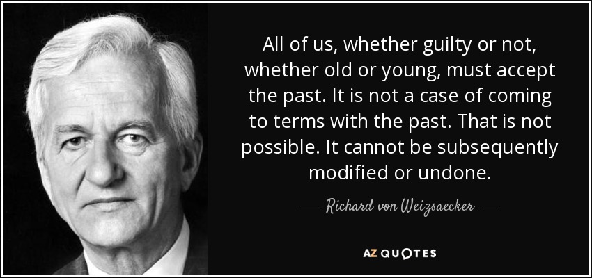 All of us, whether guilty or not, whether old or young, must accept the past. It is not a case of coming to terms with the past. That is not possible. It cannot be subsequently modified or undone. - Richard von Weizsaecker