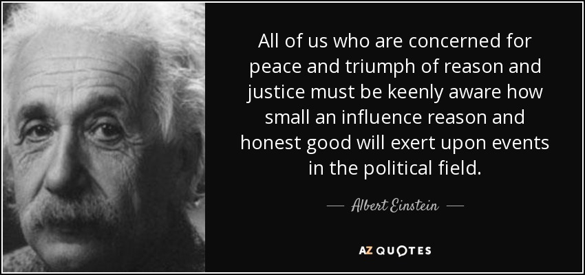 All of us who are concerned for peace and triumph of reason and justice must be keenly aware how small an influence reason and honest good will exert upon events in the political field. - Albert Einstein