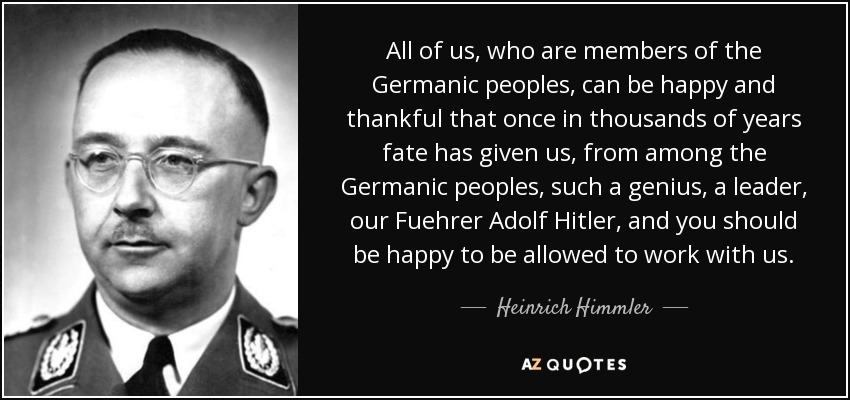 All of us, who are members of the Germanic peoples, can be happy and thankful that once in thousands of years fate has given us, from among the Germanic peoples, such a genius, a leader, our Fuehrer Adolf Hitler, and you should be happy to be allowed to work with us. - Heinrich Himmler
