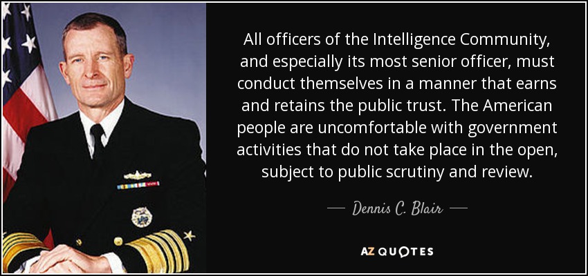 All officers of the Intelligence Community, and especially its most senior officer, must conduct themselves in a manner that earns and retains the public trust. The American people are uncomfortable with government activities that do not take place in the open, subject to public scrutiny and review. - Dennis C. Blair