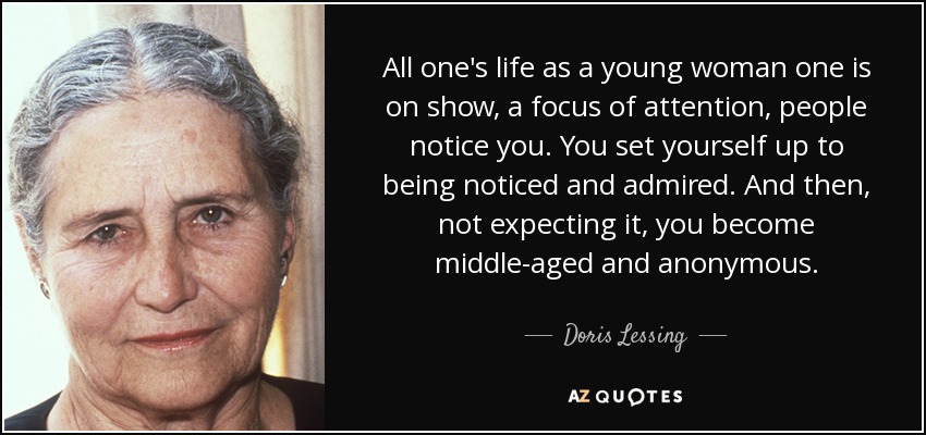 All one's life as a young woman one is on show, a focus of attention, people notice you. You set yourself up to being noticed and admired. And then, not expecting it, you become middle-aged and anonymous. - Doris Lessing
