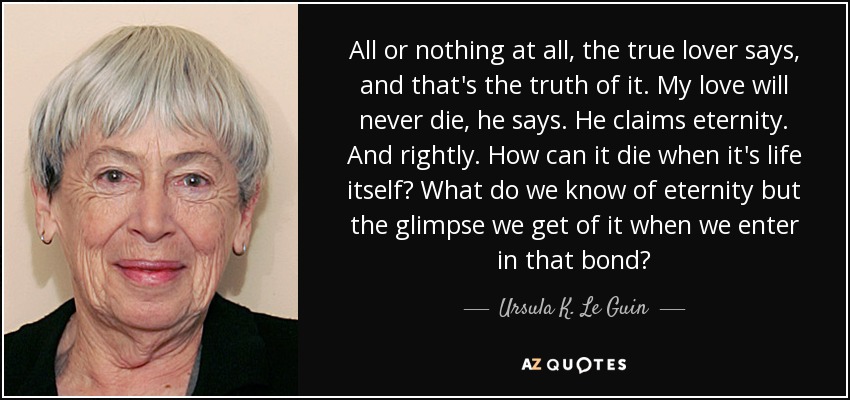 All or nothing at all, the true lover says, and that's the truth of it. My love will never die, he says. He claims eternity. And rightly. How can it die when it's life itself? What do we know of eternity but the glimpse we get of it when we enter in that bond? - Ursula K. Le Guin