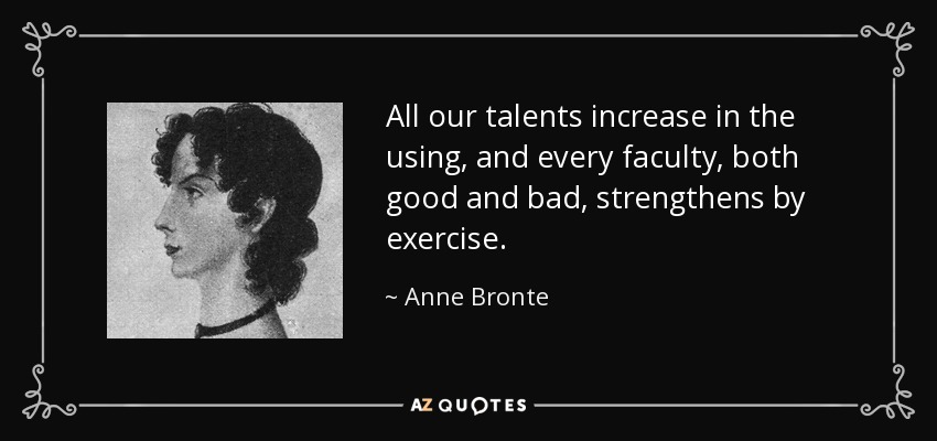 All our talents increase in the using, and every faculty, both good and bad, strengthens by exercise. - Anne Bronte