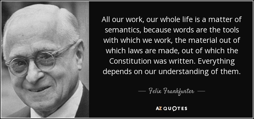All our work, our whole life is a matter of semantics, because words are the tools with which we work, the material out of which laws are made, out of which the Constitution was written. Everything depends on our understanding of them. - Felix Frankfurter