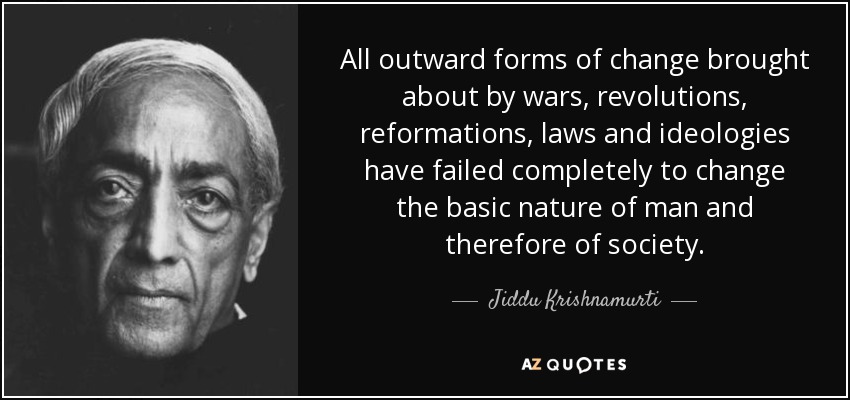 All outward forms of change brought about by wars, revolutions, reformations, laws and ideologies have failed completely to change the basic nature of man and therefore of society. - Jiddu Krishnamurti