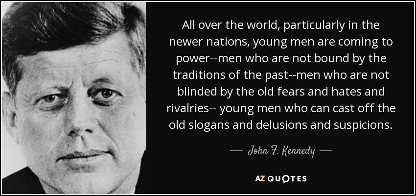 All over the world, particularly in the newer nations, young men are coming to power--men who are not bound by the traditions of the past--men who are not blinded by the old fears and hates and rivalries-- young men who can cast off the old slogans and delusions and suspicions. - John F. Kennedy