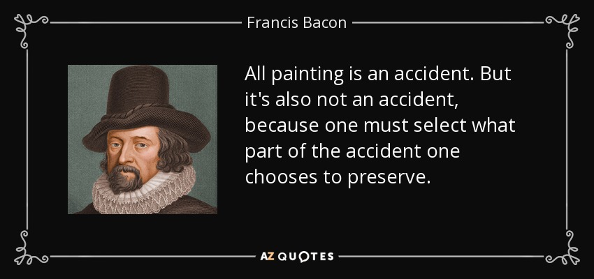 All painting is an accident. But it's also not an accident, because one must select what part of the accident one chooses to preserve. - Francis Bacon