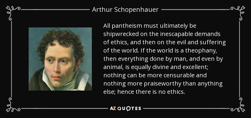 All pantheism must ultimately be shipwrecked on the inescapable demands of ethics, and then on the evil and suffering of the world. If the world is a theophany , then everything done by man, and even by animal, is equally divine and excellent; nothing can be more censurable and nothing more praiseworthy than anything else; hence there is no ethics. - Arthur Schopenhauer