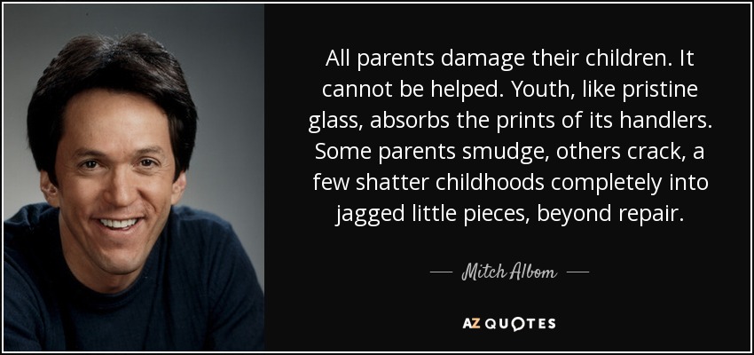 All parents damage their children. It cannot be helped. Youth, like pristine glass, absorbs the prints of its handlers. Some parents smudge, others crack, a few shatter childhoods completely into jagged little pieces, beyond repair. - Mitch Albom