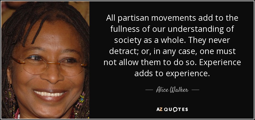 All partisan movements add to the fullness of our understanding of society as a whole. They never detract; or, in any case, one must not allow them to do so. Experience adds to experience. - Alice Walker