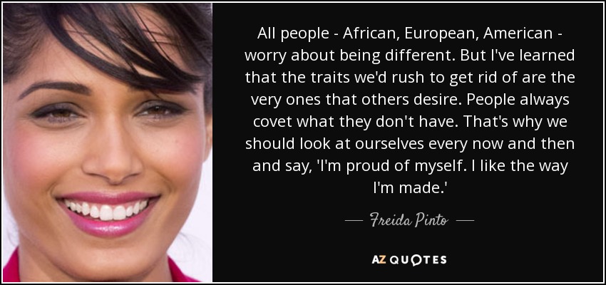 All people - African, European, American - worry about being different. But I've learned that the traits we'd rush to get rid of are the very ones that others desire. People always covet what they don't have. That's why we should look at ourselves every now and then and say, 'I'm proud of myself. I like the way I'm made.' - Freida Pinto