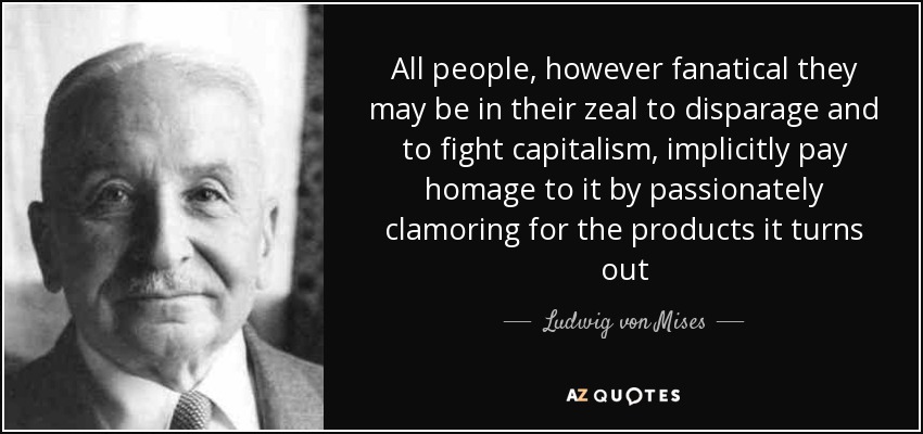 All people, however fanatical they may be in their zeal to disparage and to fight capitalism, implicitly pay homage to it by passionately clamoring for the products it turns out - Ludwig von Mises