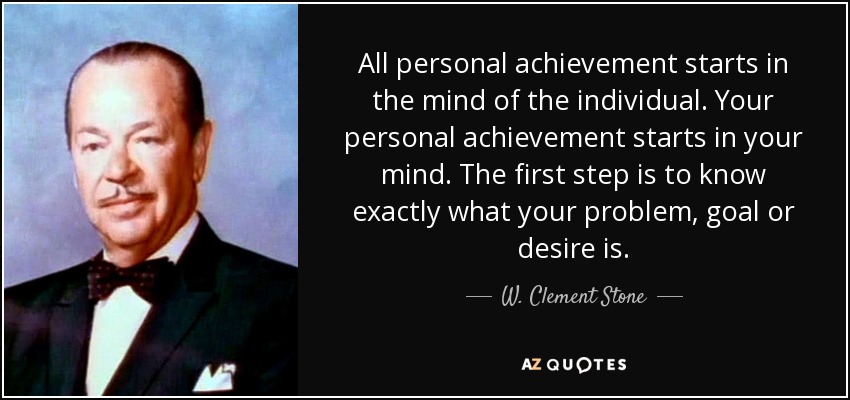 All personal achievement starts in the mind of the individual. Your personal achievement starts in your mind. The first step is to know exactly what your problem, goal or desire is. - W. Clement Stone