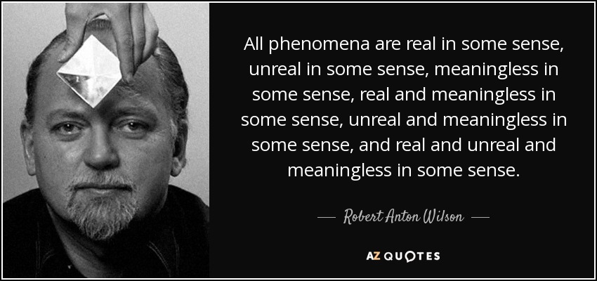 All phenomena are real in some sense, unreal in some sense, meaningless in some sense, real and meaningless in some sense, unreal and meaningless in some sense, and real and unreal and meaningless in some sense. - Robert Anton Wilson