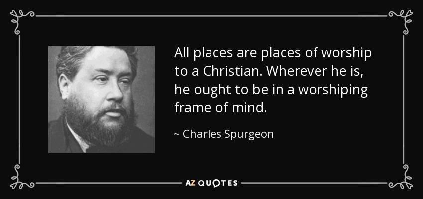 All places are places of worship to a Christian. Wherever he is, he ought to be in a worshiping frame of mind. - Charles Spurgeon