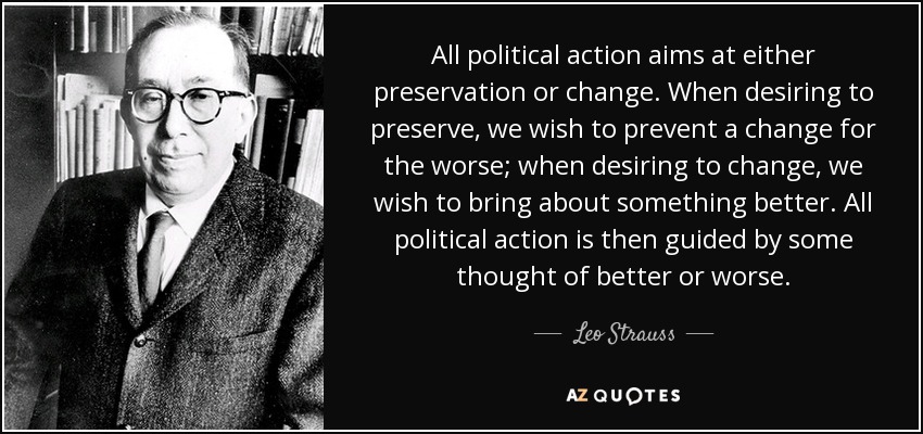 All political action aims at either preservation or change. When desiring to preserve, we wish to prevent a change for the worse; when desiring to change, we wish to bring about something better. All political action is then guided by some thought of better or worse. - Leo Strauss