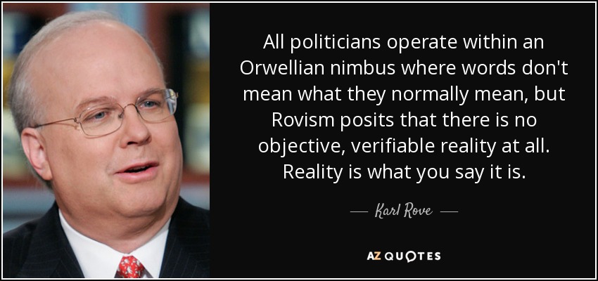 All politicians operate within an Orwellian nimbus where words don't mean what they normally mean, but Rovism posits that there is no objective, verifiable reality at all. Reality is what you say it is. - Karl Rove