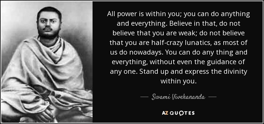 All power is within you; you can do anything and everything. Believe in that, do not believe that you are weak; do not believe that you are half-crazy lunatics, as most of us do nowadays. You can do any thing and everything, without even the guidance of any one. Stand up and express the divinity within you. - Swami Vivekananda
