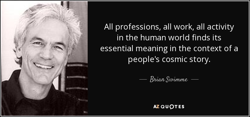 All professions, all work, all activity in the human world finds its essential meaning in the context of a people's cosmic story. - Brian Swimme