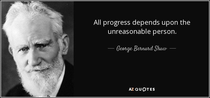 All progress depends upon the unreasonable person. - George Bernard Shaw