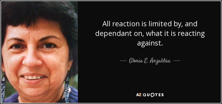 All reaction is limited by, and dependant on, what it is reacting against. - Gloria E. Anzaldúa