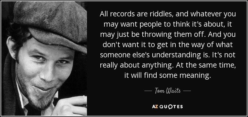 All records are riddles, and whatever you may want people to think it's about, it may just be throwing them off. And you don't want it to get in the way of what someone else's understanding is. It's not really about anything. At the same time, it will find some meaning. - Tom Waits