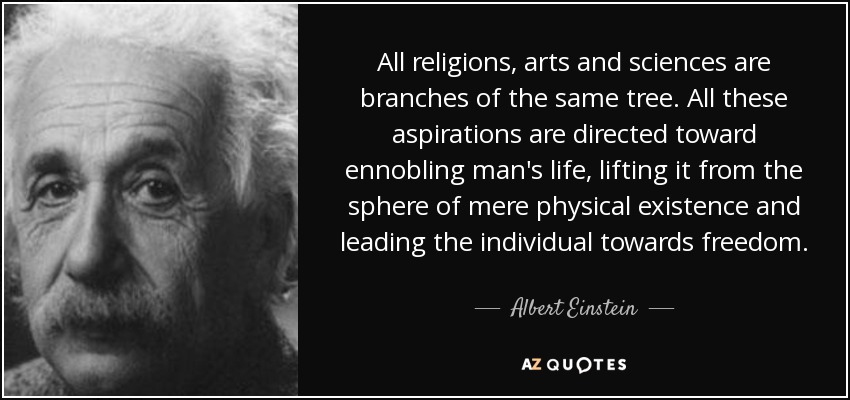 All religions, arts and sciences are branches of the same tree. All these aspirations are directed toward ennobling man's life, lifting it from the sphere of mere physical existence and leading the individual towards freedom. - Albert Einstein