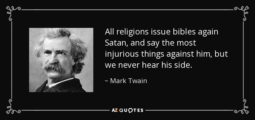 All religions issue bibles again Satan, and say the most injurious things against him, but we never hear his side. - Mark Twain