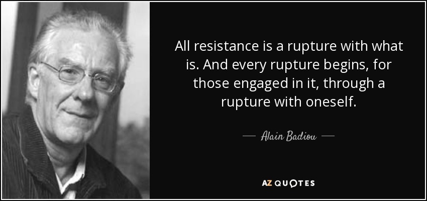 All resistance is a rupture with what is. And every rupture begins, for those engaged in it, through a rupture with oneself. - Alain Badiou