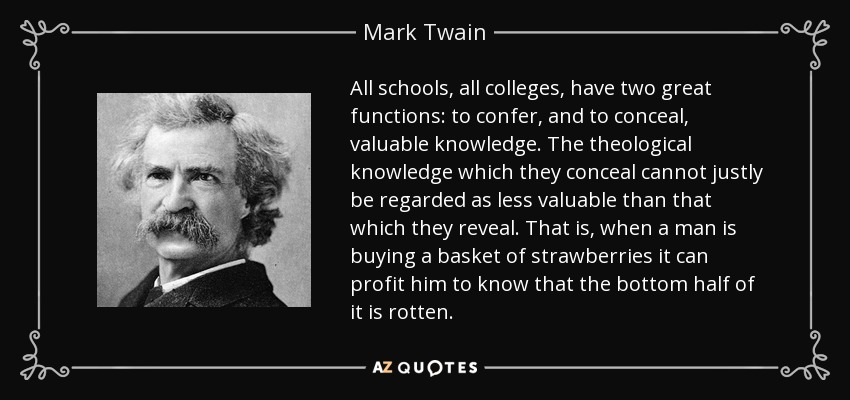 All schools, all colleges, have two great functions: to confer, and to conceal, valuable knowledge. The theological knowledge which they conceal cannot justly be regarded as less valuable than that which they reveal. That is, when a man is buying a basket of strawberries it can profit him to know that the bottom half of it is rotten. - Mark Twain