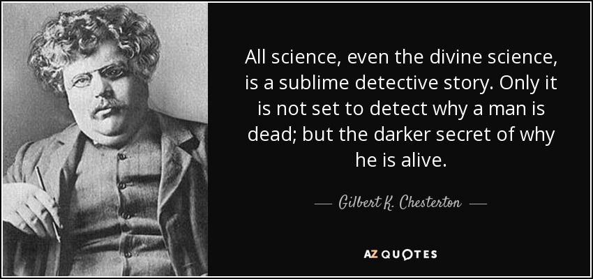 All science, even the divine science, is a sublime detective story. Only it is not set to detect why a man is dead; but the darker secret of why he is alive. - Gilbert K. Chesterton