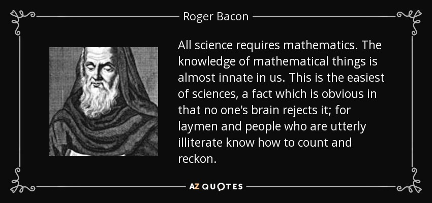 All science requires mathematics. The knowledge of mathematical things is almost innate in us. This is the easiest of sciences, a fact which is obvious in that no one's brain rejects it; for laymen and people who are utterly illiterate know how to count and reckon. - Roger Bacon