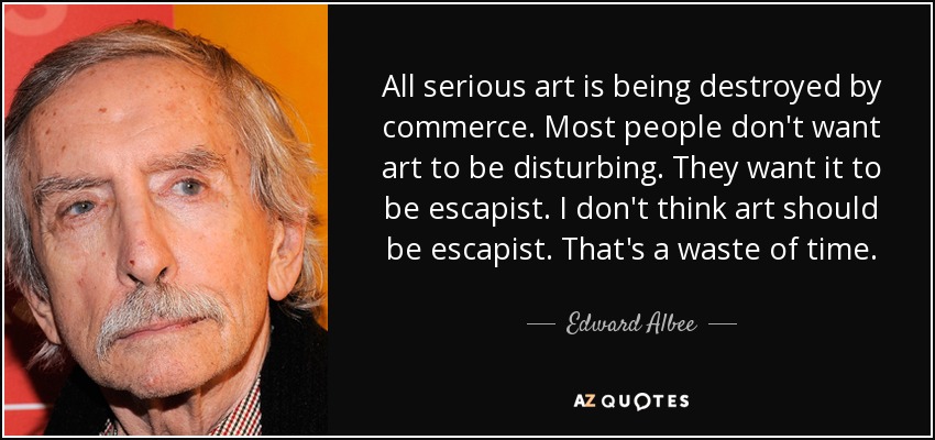 All serious art is being destroyed by commerce. Most people don't want art to be disturbing. They want it to be escapist. I don't think art should be escapist. That's a waste of time. - Edward Albee